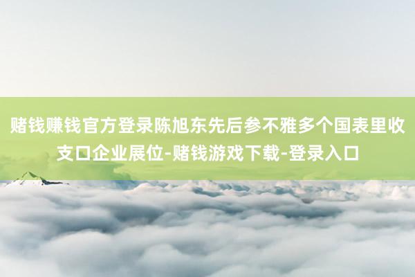 赌钱赚钱官方登录陈旭东先后参不雅多个国表里收支口企业展位-赌钱游戏下载-登录入口