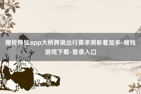 赌钱赚钱app大桥跨境出行需求将彰着加多-赌钱游戏下载-登录入口