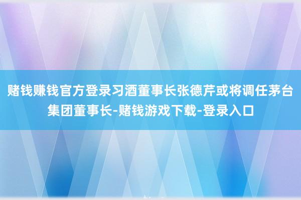 赌钱赚钱官方登录习酒董事长张德芹或将调任茅台集团董事长-赌钱游戏下载-登录入口