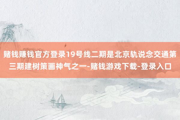 赌钱赚钱官方登录19号线二期是北京轨说念交通第三期建树策画神气之一-赌钱游戏下载-登录入口