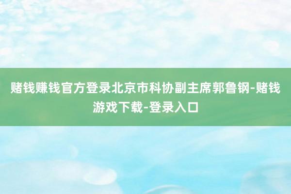 赌钱赚钱官方登录北京市科协副主席郭鲁钢-赌钱游戏下载-登录入口