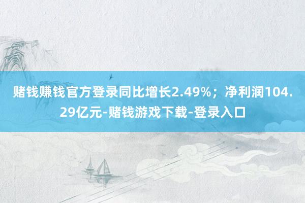 赌钱赚钱官方登录同比增长2.49%；净利润104.29亿元-赌钱游戏下载-登录入口