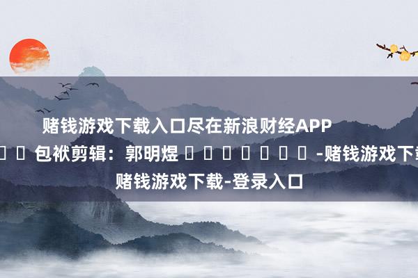 赌钱游戏下载入口尽在新浪财经APP            						包袱剪辑：郭明煜 							-赌钱游戏下载-登录入口