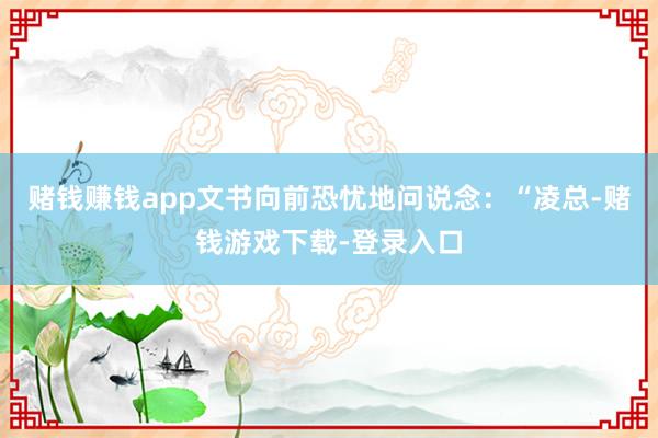 赌钱赚钱app文书向前恐忧地问说念：“凌总-赌钱游戏下载-登录入口