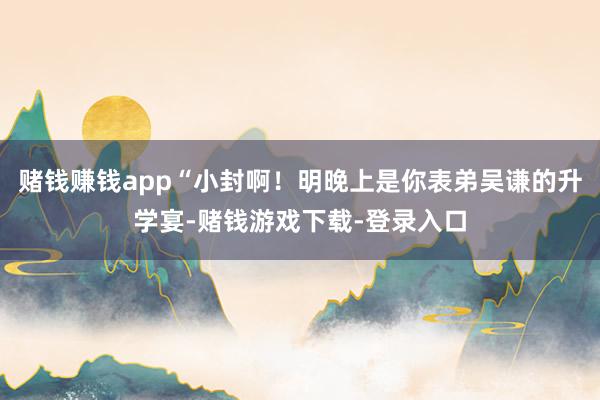 赌钱赚钱app“小封啊！明晚上是你表弟吴谦的升学宴-赌钱游戏下载-登录入口