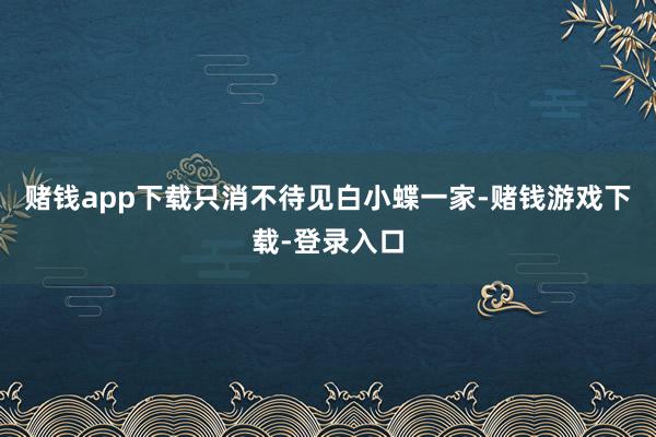 赌钱app下载只消不待见白小蝶一家-赌钱游戏下载-登录入口