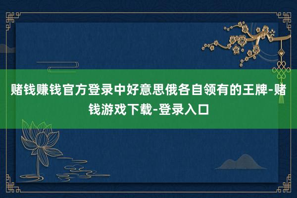 赌钱赚钱官方登录中好意思俄各自领有的王牌-赌钱游戏下载-登录入口