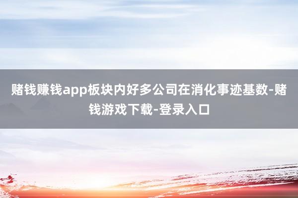 赌钱赚钱app板块内好多公司在消化事迹基数-赌钱游戏下载-登录入口