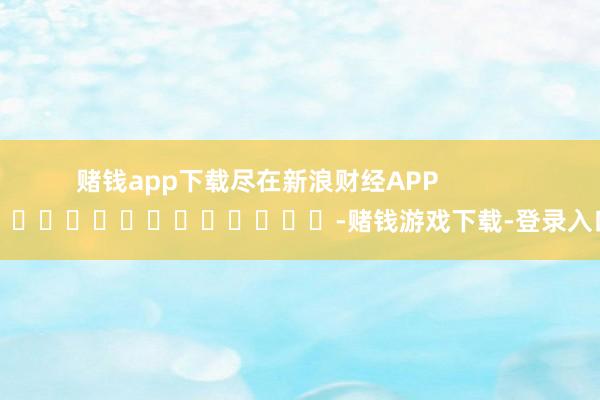 赌钱app下载尽在新浪财经APP            													-赌钱游戏下载-登录入口