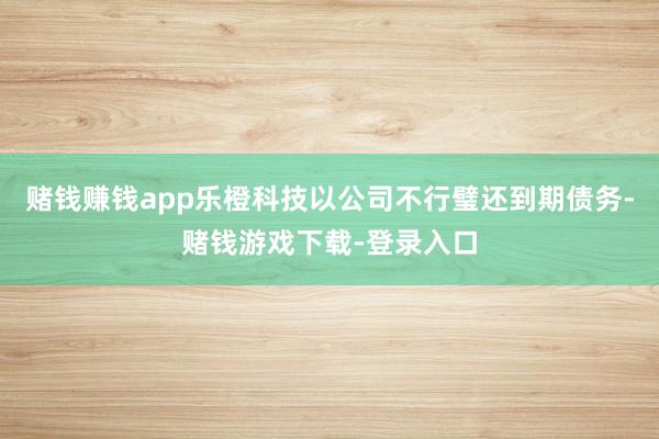 赌钱赚钱app乐橙科技以公司不行璧还到期债务-赌钱游戏下载-登录入口