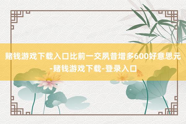 赌钱游戏下载入口比前一交夙昔增多600好意思元-赌钱游戏下载-登录入口