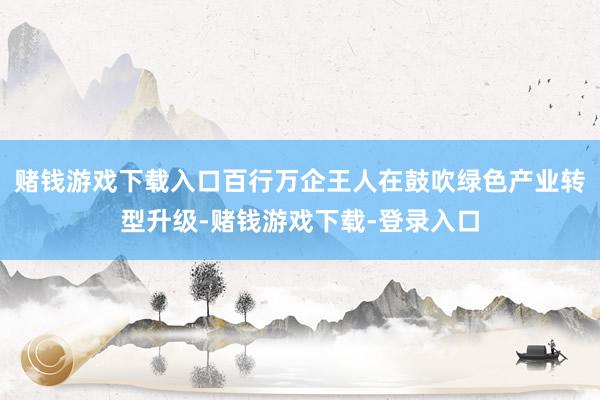 赌钱游戏下载入口百行万企王人在鼓吹绿色产业转型升级-赌钱游戏下载-登录入口