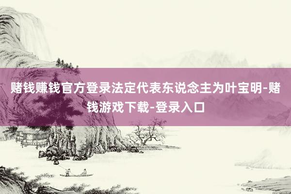 赌钱赚钱官方登录法定代表东说念主为叶宝明-赌钱游戏下载-登录入口