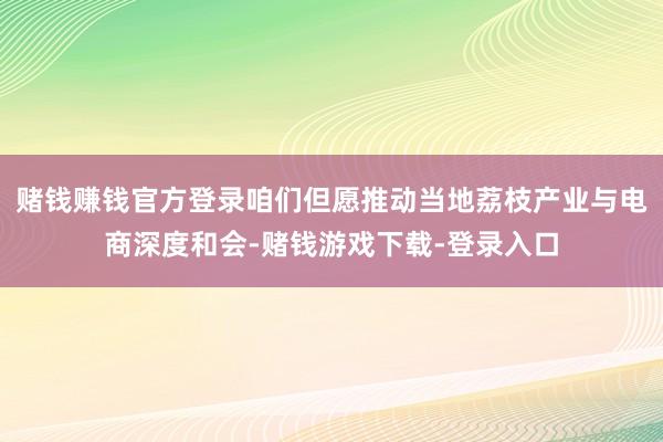 赌钱赚钱官方登录咱们但愿推动当地荔枝产业与电商深度和会-赌钱游戏下载-登录入口