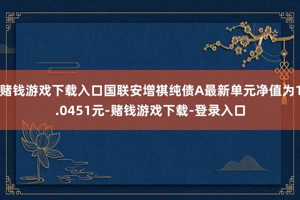 赌钱游戏下载入口国联安增祺纯债A最新单元净值为1.0451元-赌钱游戏下载-登录入口