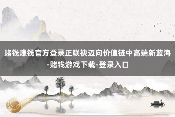 赌钱赚钱官方登录正联袂迈向价值链中高端新蓝海-赌钱游戏下载-登录入口