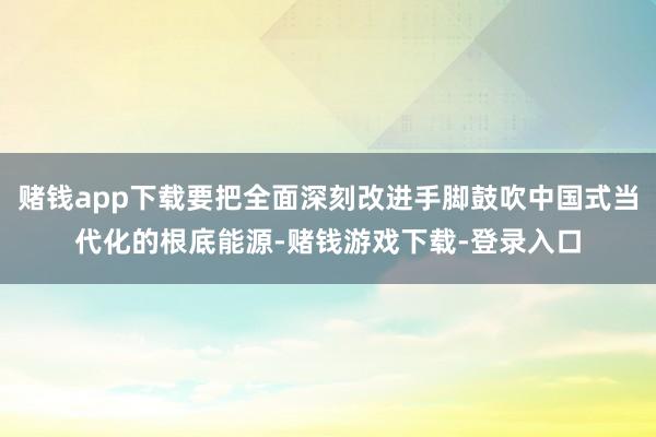 赌钱app下载要把全面深刻改进手脚鼓吹中国式当代化的根底能源-赌钱游戏下载-登录入口