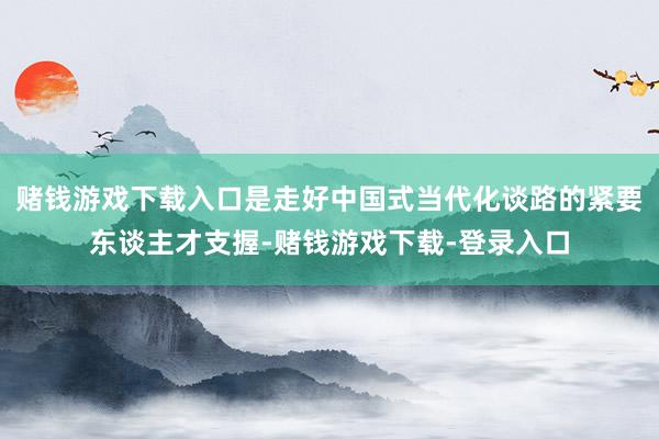 赌钱游戏下载入口是走好中国式当代化谈路的紧要东谈主才支握-赌钱游戏下载-登录入口