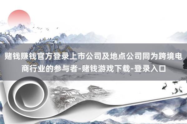 赌钱赚钱官方登录上市公司及地点公司同为跨境电商行业的参与者-赌钱游戏下载-登录入口