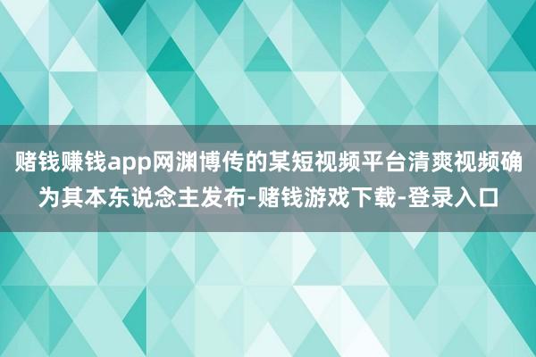 赌钱赚钱app网渊博传的某短视频平台清爽视频确为其本东说念主发布-赌钱游戏下载-登录入口