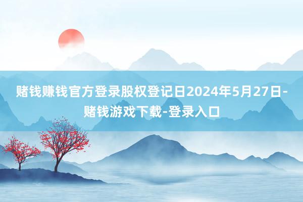 赌钱赚钱官方登录股权登记日2024年5月27日-赌钱游戏下载-登录入口