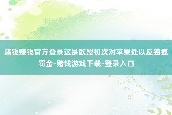 赌钱赚钱官方登录　　这是欧盟初次对苹果处以反独揽罚金-赌钱游戏下载-登录入口