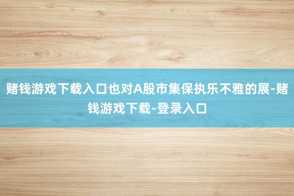 赌钱游戏下载入口也对A股市集保执乐不雅的展-赌钱游戏下载-登录入口