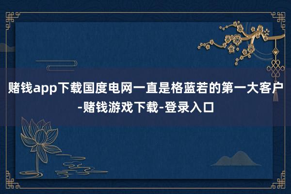 赌钱app下载国度电网一直是格蓝若的第一大客户-赌钱游戏下载-登录入口