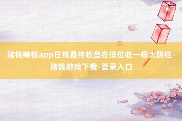 赌钱赚钱app日线最终收盘在低位收一根大阴柱-赌钱游戏下载-登录入口