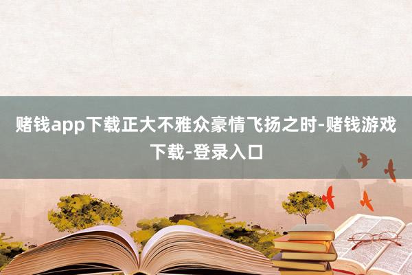 赌钱app下载正大不雅众豪情飞扬之时-赌钱游戏下载-登录入口