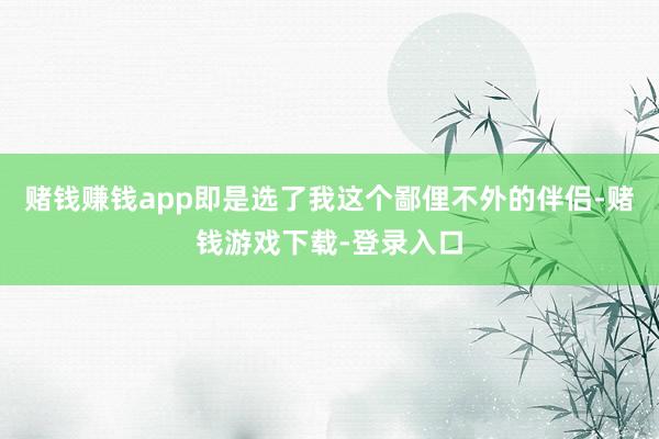 赌钱赚钱app即是选了我这个鄙俚不外的伴侣-赌钱游戏下载-登录入口