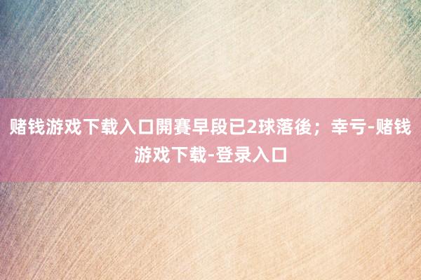 赌钱游戏下载入口開賽早段已2球落後；幸亏-赌钱游戏下载-登录入口