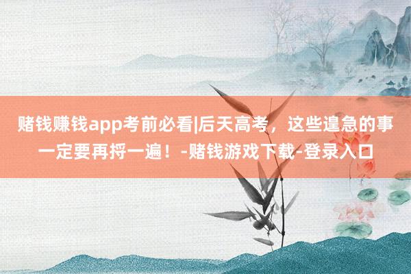 赌钱赚钱app考前必看|后天高考，这些遑急的事一定要再捋一遍！-赌钱游戏下载-登录入口