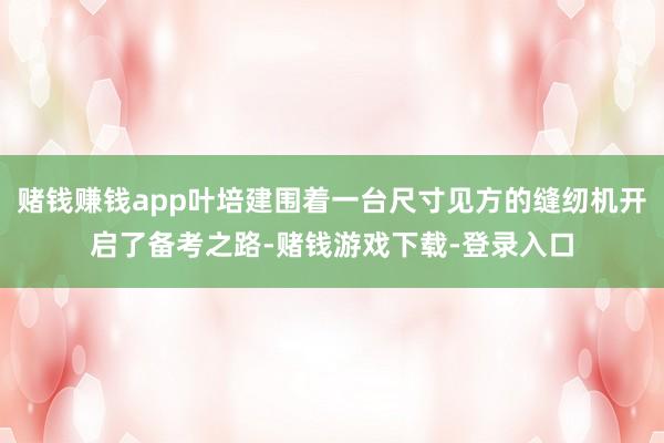 赌钱赚钱app叶培建围着一台尺寸见方的缝纫机开启了备考之路-赌钱游戏下载-登录入口