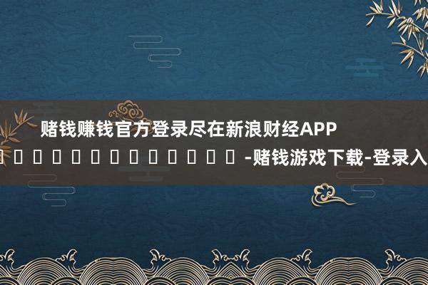 赌钱赚钱官方登录尽在新浪财经APP            													-赌钱游戏下载-登录入口