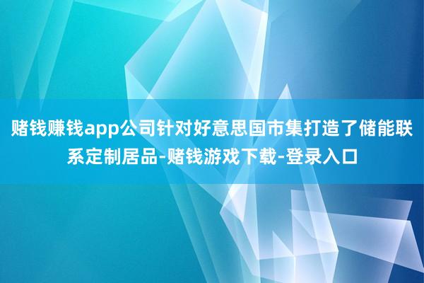 赌钱赚钱app公司针对好意思国市集打造了储能联系定制居品-赌钱游戏下载-登录入口