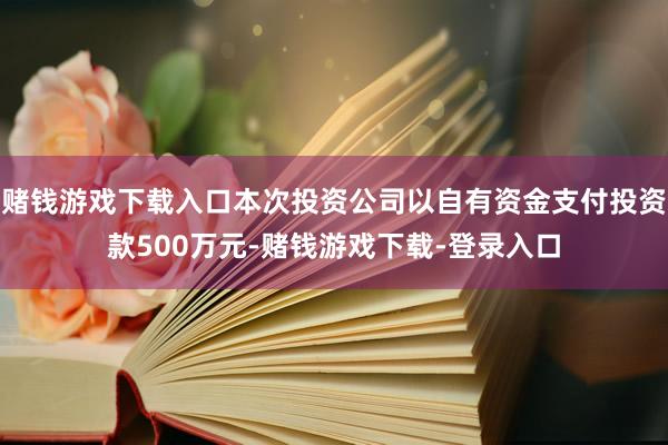 赌钱游戏下载入口本次投资公司以自有资金支付投资款500万元-赌钱游戏下载-登录入口