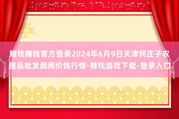 赌钱赚钱官方登录2024年6月9日天津何庄子农居品批发阛阓价钱行情-赌钱游戏下载-登录入口