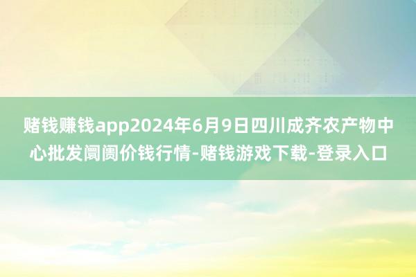 赌钱赚钱app2024年6月9日四川成齐农产物中心批发阛阓价钱行情-赌钱游戏下载-登录入口