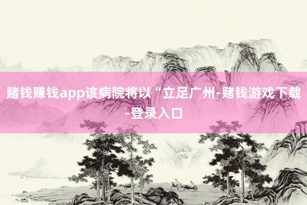 赌钱赚钱app该病院将以“立足广州-赌钱游戏下载-登录入口