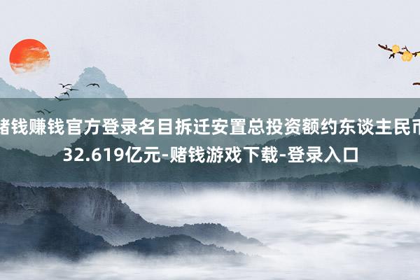 赌钱赚钱官方登录名目拆迁安置总投资额约东谈主民币32.619亿元-赌钱游戏下载-登录入口