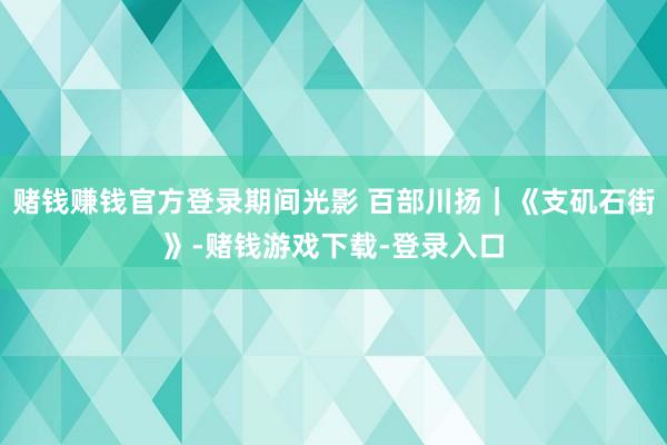 赌钱赚钱官方登录期间光影 百部川扬｜《支矶石街》-赌钱游戏下载-登录入口