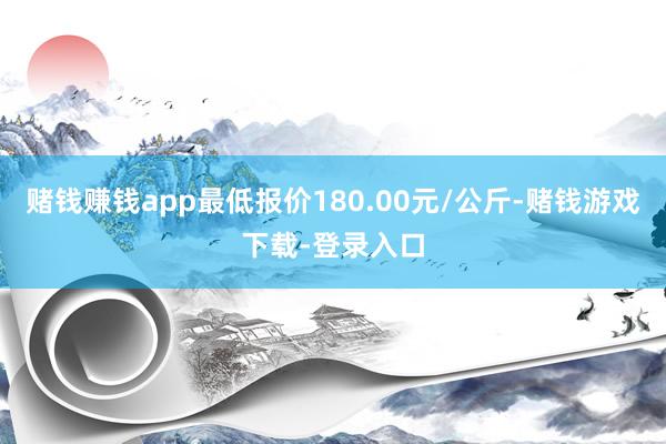 赌钱赚钱app最低报价180.00元/公斤-赌钱游戏下载-登录入口