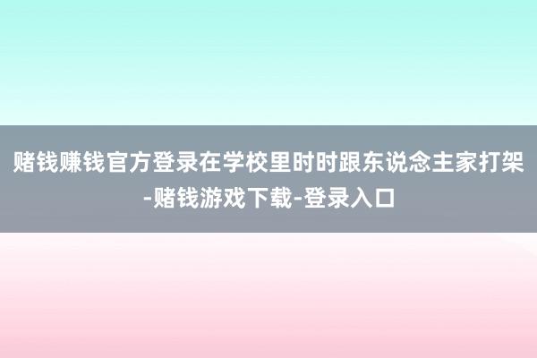 赌钱赚钱官方登录在学校里时时跟东说念主家打架-赌钱游戏下载-登录入口