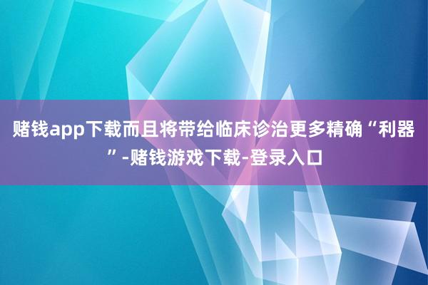 赌钱app下载而且将带给临床诊治更多精确“利器”-赌钱游戏下载-登录入口