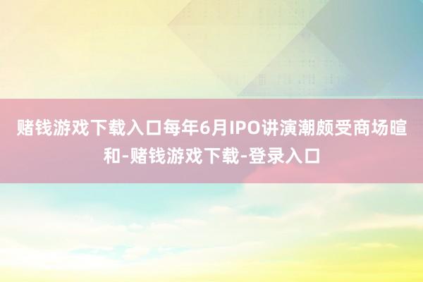 赌钱游戏下载入口每年6月IPO讲演潮颇受商场暄和-赌钱游戏下载-登录入口