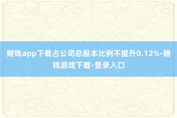 赌钱app下载占公司总股本比例不提升0.12%-赌钱游戏下载-登录入口