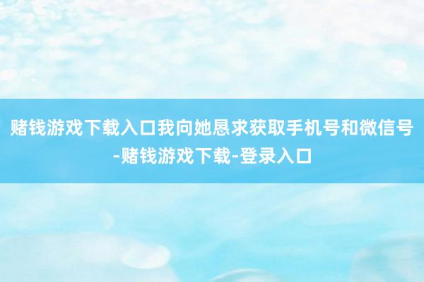 赌钱游戏下载入口我向她恳求获取手机号和微信号-赌钱游戏下载-登录入口