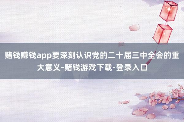 赌钱赚钱app要深刻认识党的二十届三中全会的重大意义-赌钱游戏下载-登录入口