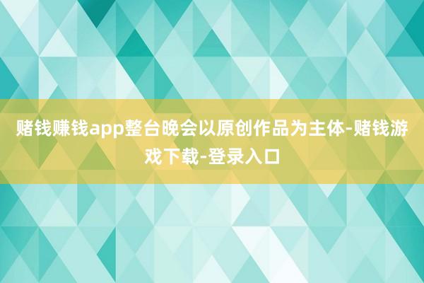 赌钱赚钱app整台晚会以原创作品为主体-赌钱游戏下载-登录入口